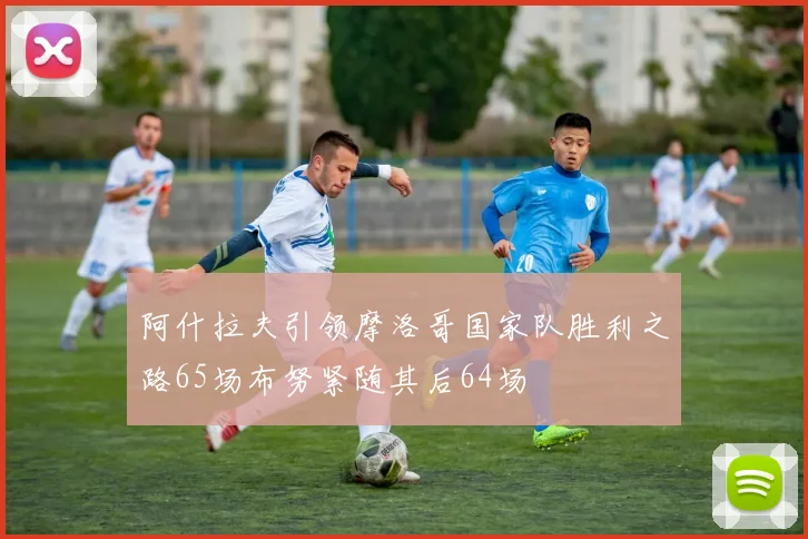 阿什拉夫引领摩洛哥国家队胜利之路65场布努紧随其后64场