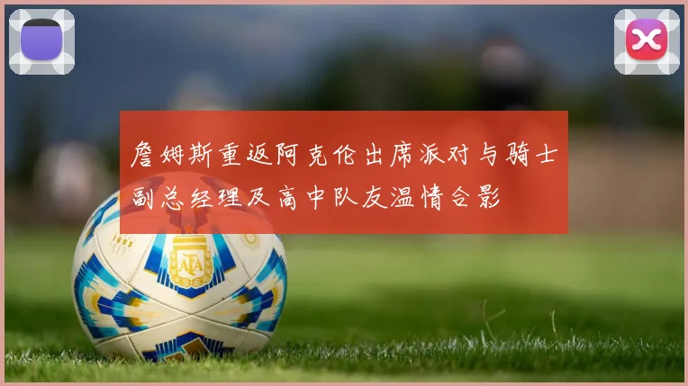 詹姆斯重返阿克伦出席派对与骑士副总经理及高中队友温情合影