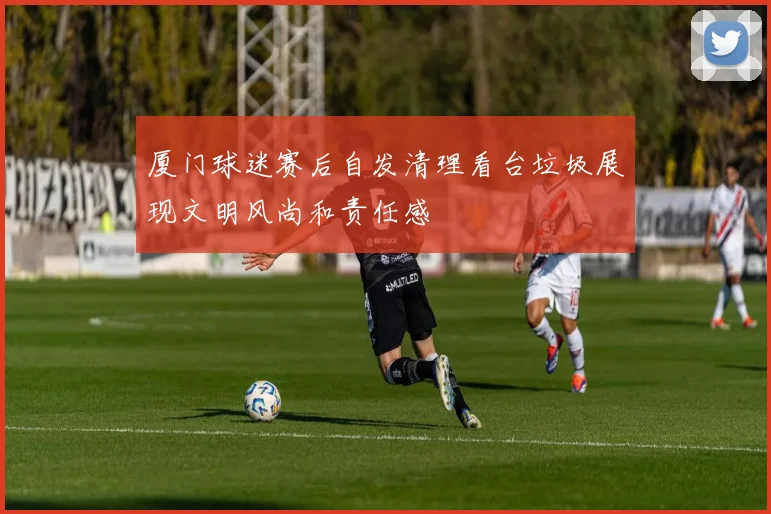 厦门球迷赛后自发清理看台垃圾展现文明风尚和责任感