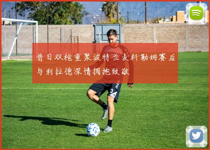 昔日双枪重聚波特兰麦科勒姆赛后与利拉德深情拥抱致敬