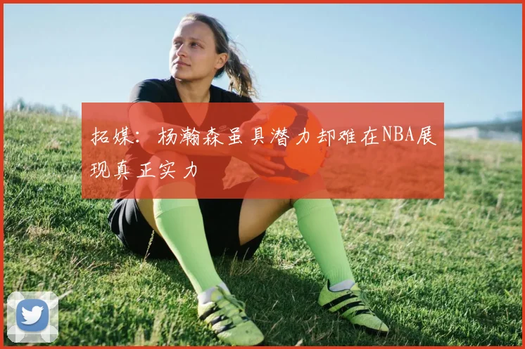 拓媒：杨瀚森虽具潜力却难在NBA展现真正实力