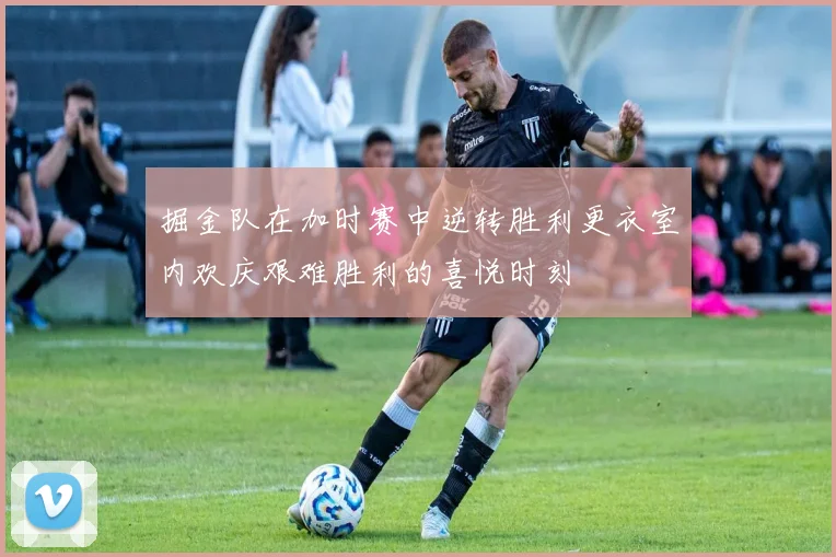掘金队在加时赛中逆转胜利更衣室内欢庆艰难胜利的喜悦时刻