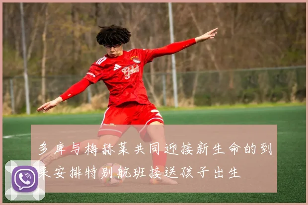 多库与梅赫莱共同迎接新生命的到来安排特别航班接送孩子出生
