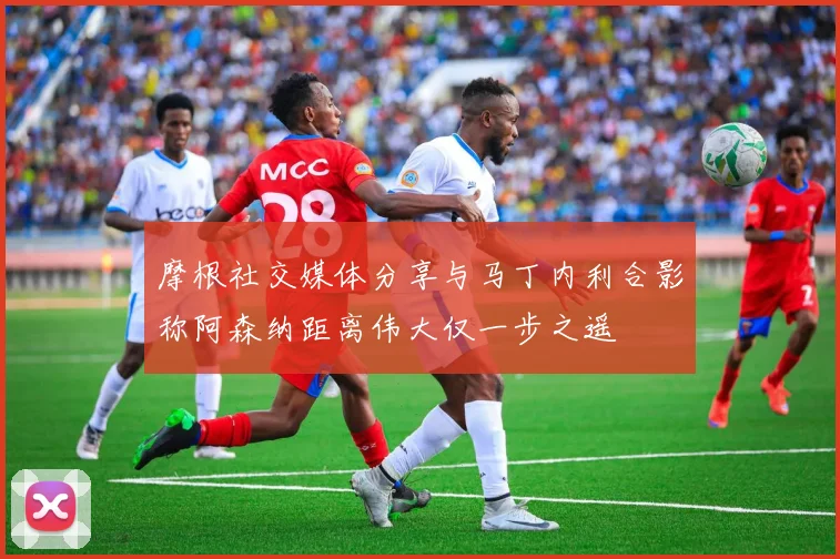 摩根社交媒体分享与马丁内利合影称阿森纳距离伟大仅一步之遥