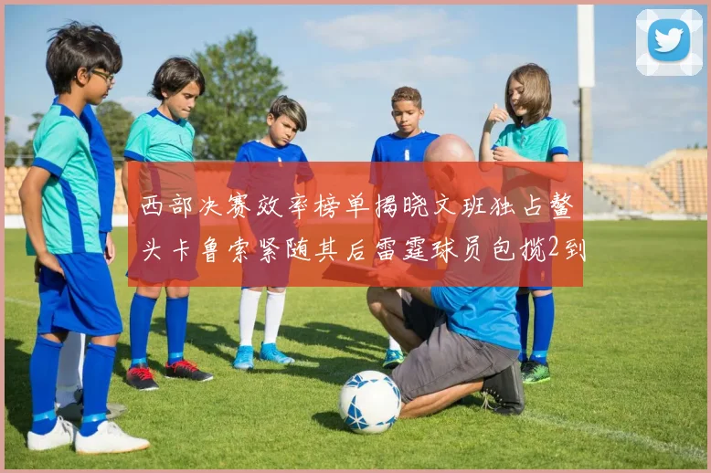西部决赛效率榜单揭晓文班独占鳌头卡鲁索紧随其后雷霆球员包揽2到5名
