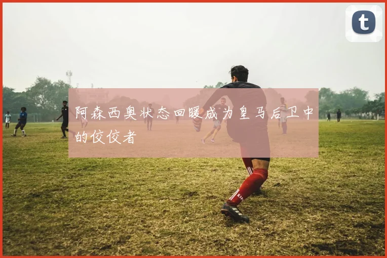 阿森西奥状态回暖成为皇马后卫中的佼佼者
