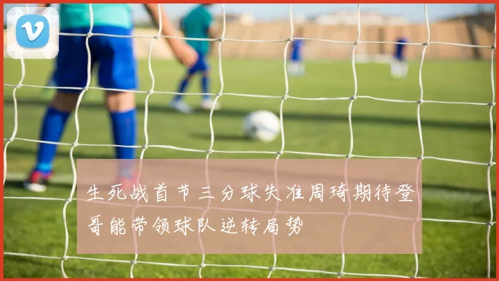 生死战首节三分球失准周琦期待登哥能带领球队逆转局势