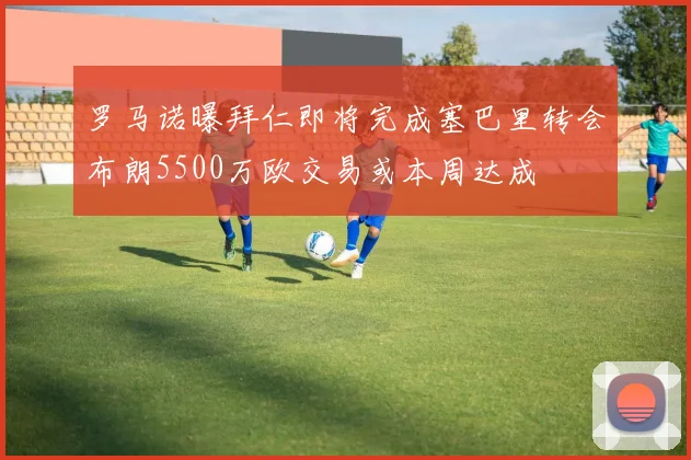 罗马诺曝拜仁即将完成塞巴里转会布朗5500万欧交易或本周达成