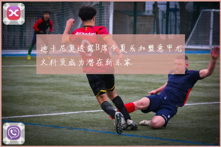 迪卡尼奥透露B席今夏或加盟意甲尤文科莫成为潜在新东家