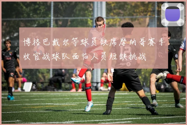 博格巴戴尔等球员缺席摩纳哥赛季收官战球队面临人员短缺挑战