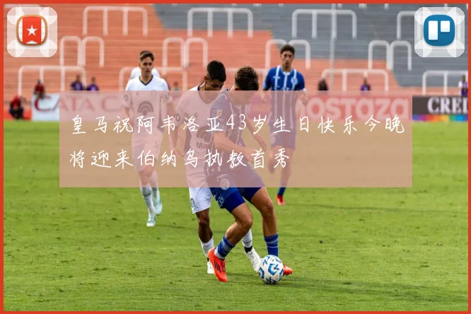 皇马祝阿韦洛亚43岁生日快乐今晚将迎来伯纳乌执教首秀