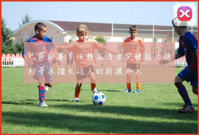巴萨新赛季依赖亚马尔突破能力德科寻求擅长过人的新援加入
