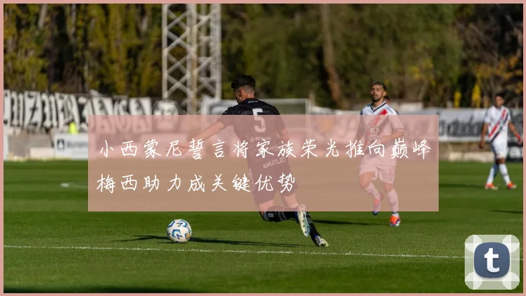 小西蒙尼誓言将家族荣光推向巅峰梅西助力成关键优势