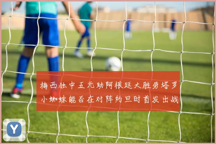 梅西独中五元助阿根廷大胜劳塔罗小蜘蛛能否在对阵约旦时首发出战