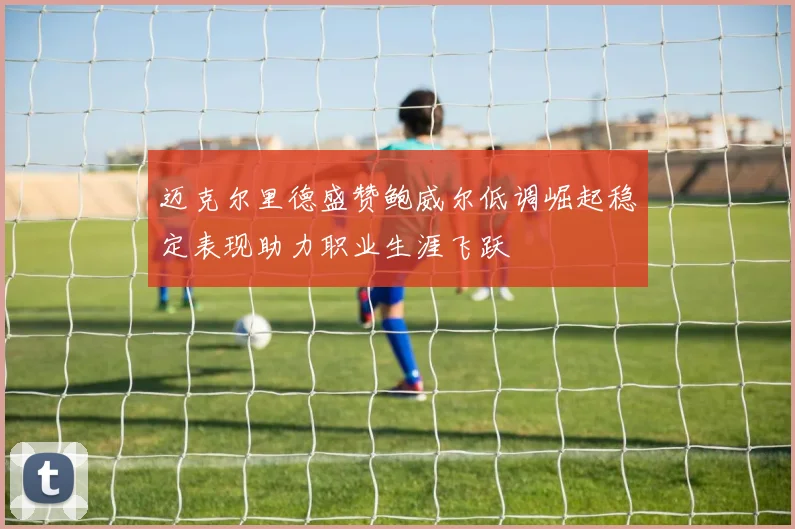 迈克尔里德盛赞鲍威尔低调崛起稳定表现助力职业生涯飞跃