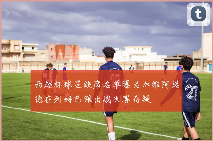 西超杯球星缺席名单曝光加维阿诺德在列姆巴佩出战决赛存疑