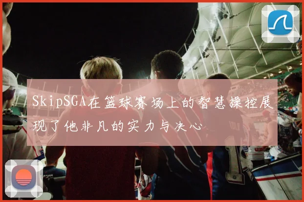 SkipSGA在篮球赛场上的智慧操控展现了他非凡的实力与决心