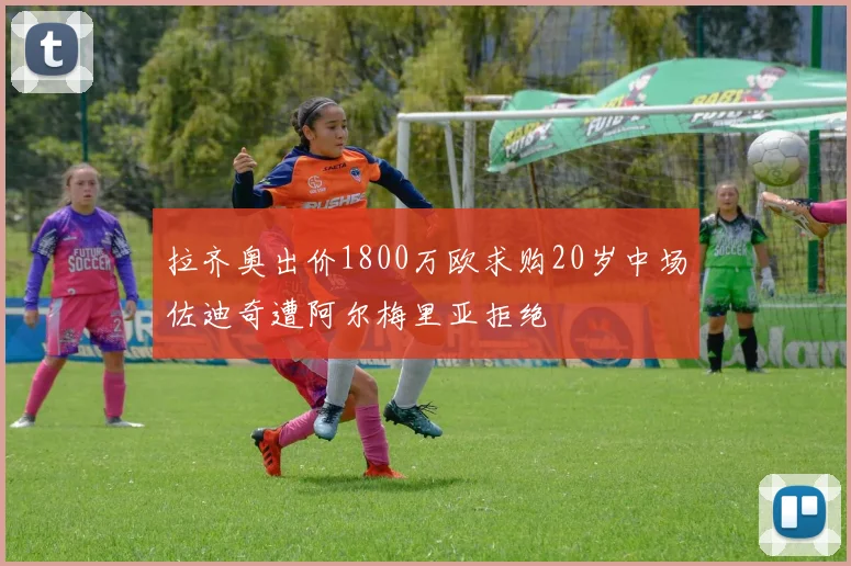 拉齐奥出价1800万欧求购20岁中场佐迪奇遭阿尔梅里亚拒绝