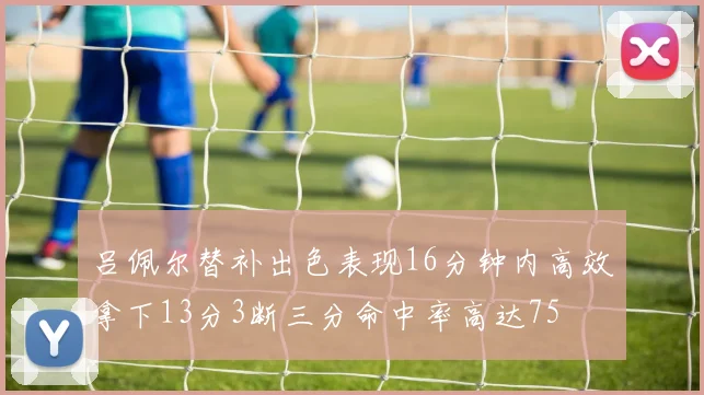 吕佩尔替补出色表现16分钟内高效拿下13分3断三分命中率高达75