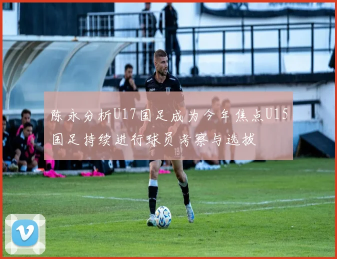 陈永分析U17国足成为今年焦点U15国足持续进行球员考察与选拔