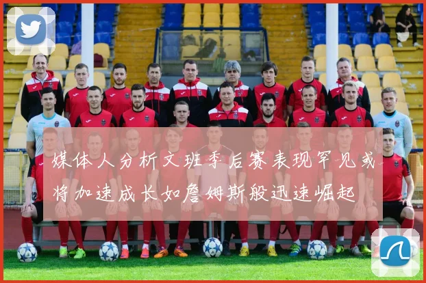媒体人分析文班季后赛表现罕见或将加速成长如詹姆斯般迅速崛起