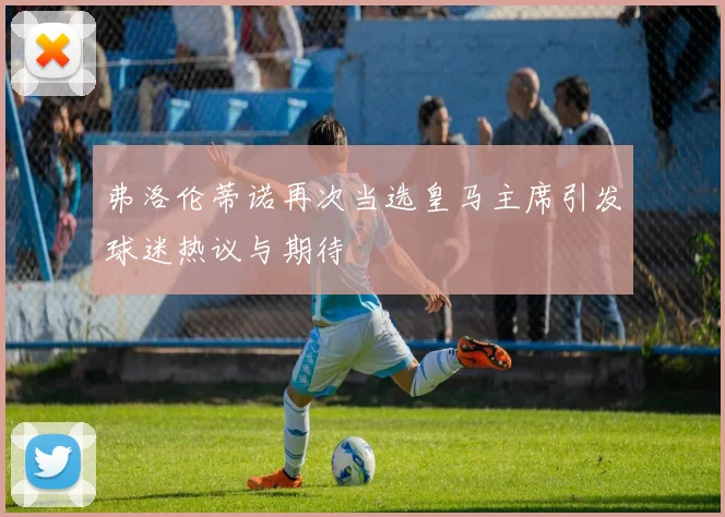 弗洛伦蒂诺再次当选皇马主席引发球迷热议与期待